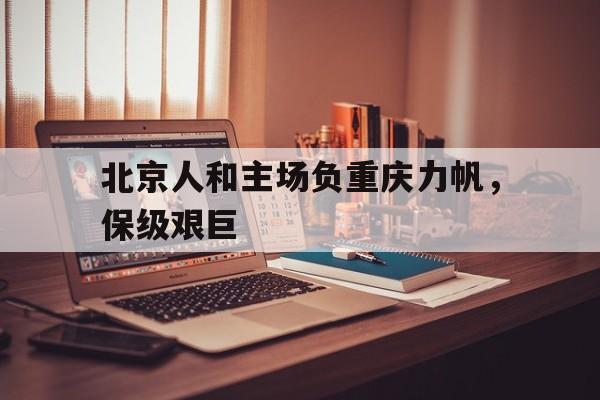 开云体育入口-北京人和主场负重庆力帆，保级艰巨