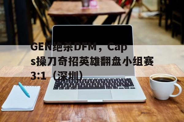 GEN绝杀DFM，Caps操刀奇招英雄翻盘小组赛3:1（深圳）