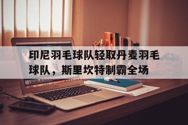 开云下载-包含印尼羽毛球队轻取丹麦羽毛球队，斯里坎特制霸全场的词条
